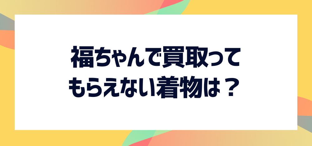 福ちゃんで買取ってもらえない着物は？