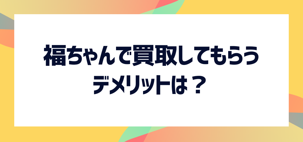 福ちゃんで買取してもらう際に発生するデメリットは？