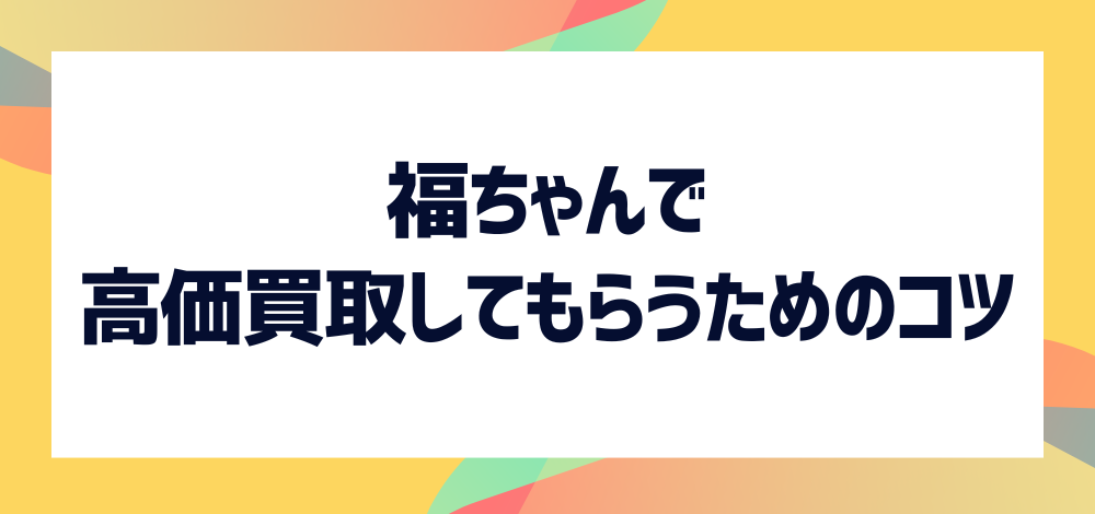 福ちゃんで高価買取してもらうためのコツは？