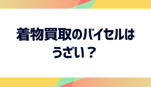 着物買取のバイセルはうざい？うざい・やばいと言われる理由や評判・口コミを徹底解説